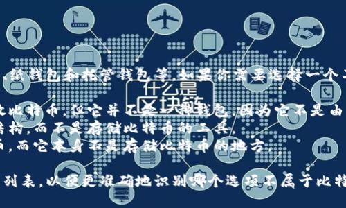 比特币钱包的类型主要包括软件钱包、硬件钱包、纸钱包和托管钱包等。如果你需要选择一个不属于比特币钱包的选项，可能出现的答案包括：

1. **比特币交易所账号**：尽管它可以用来存放比特币，但它并不是一种钱包，因为它不是由用户控制的私钥。
2. **比特币区块链**：这是比特币交易的记录结构，而不是存储比特币的工具。
3. **比特币矿机**：矿机用于挖矿并生成比特币，而它本身不是存储比特币的地方。

如果你需要更多具体的选项，请提供相关的选项列表，以便更准确地识别哪个选项不属于比特币钱包。