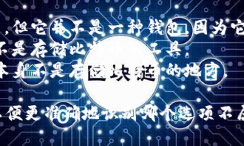 比特币钱包的类型主要包括软件钱包、硬件钱包、纸钱包和托管钱包等。如果你需要选择一个不属于比特币钱包的选项，可能出现的答案包括：

1. **比特币交易所账号**：尽管它可以用来存放比特币，但它并不是一种钱包，因为它不是由用户控制的私钥。
2. **比特币区块链**：这是比特币交易的记录结构，而不是存储比特币的工具。
3. **比特币矿机**：矿机用于挖矿并生成比特币，而它本身不是存储比特币的地方。

如果你需要更多具体的选项，请提供相关的选项列表，以便更准确地识别哪个选项不属于比特币钱包。